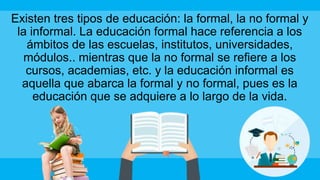 Existen tres tipos de educación: la formal, la no formal y
la informal. La educación formal hace referencia a los
ámbitos de las escuelas, institutos, universidades,
módulos.. mientras que la no formal se refiere a los
cursos, academias, etc. y la educación informal es
aquella que abarca la formal y no formal, pues es la
educación que se adquiere a lo largo de la vida.
 