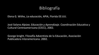 Bibliografía
Elena G. Withe, La educación, APIA, Florida EE:UU.
José Solano Alpizar, Educación y Aprendizaje. Coordinación Educativa y
Cultural Centroamericana (CECC), 2002.
George knight, Filosofía Adventista de la Educación, Asociación
Publicadora Interamericana. 2002.
 