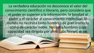 La verdadera educación no desconoce el valor del
conocimiento científico o literario, pero considera que
el poder es superior a la información, la bondad al
poder y el carácter al conocimiento intelectual. El
mundo no necesita tanto hombres de gran intelecto
como de carácter noble. Necesita hombres cuya
capacidad sea dirigida por principios firmes. Ed. 190.
 