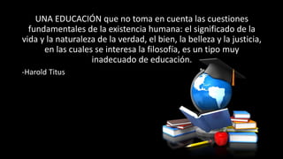 UNA EDUCACIÓN que no toma en cuenta las cuestiones
fundamentales de la existencia humana: el significado de la
vida y la naturaleza de la verdad, el bien, la belleza y la justicia,
en las cuales se interesa la filosofía, es un tipo muy
inadecuado de educación.
-Harold Titus
 