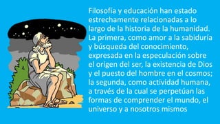 Filosofía y educación han estado
estrechamente relacionadas a lo
largo de la historia de la humanidad.
La primera, como amor a la sabiduría
y búsqueda del conocimiento,
expresada en la especulación sobre
el origen del ser, la existencia de Dios
y el puesto del hombre en el cosmos;
la segunda, como actividad humana,
a través de la cual se perpetúan las
formas de comprender el mundo, el
universo y a nosotros mismos
 