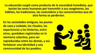 La educación surgió como producto de la necesidad inmediata, que
tenían los seres humanos por transmitir a sus congéneres, los
hábitos, las tradiciones, las costumbres y los conocimientos que de
otra forma se perderían.
En las sociedades antiguas, las pautas
de caza y cuidado, los rituales, las
experiencias y las historias, entre
otras, quedaban registradas en la
memoria colectiva, para ser
reproducidas entre los demás, y así,
fortalecer una identidad y una
comúnunidad de los pueblos.
 
