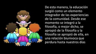 De esta manera, la educación
surgió como un elemento
integrador de las experiencias
de la comunidad. Desde ese
momento se integró a la
filosofía, o mejor dicho, se
apropió de la filosofía y la
filosofía se apropió de ella, en
una relación biunívoca que
perdura hasta nuestros días
 