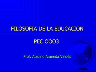 FILOSOFIA DE LA EDUCACION PEC OOO3  Prof. Aladino Araneda Valdés 