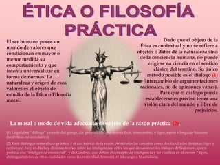 ÉTICA O FILOSOFÍA PRÁCTICADado que el objeto de la Ética es contextual y no se refiere a objetos o datos de la naturaleza sino de la conciencia humana, no puede erigirse en ciencia en el sentido clásico del término. Su único método posible es el diálogo (1) (intercambio de argumentaciones racionales, no de opiniones vanas). Para que el diálogo pueda establecerse es preciso tener una visión clara del mundo y libre de prejuicios. El ser humano posee un mundo de valores que condicionan en mayor o menor medida su comportamiento y que intenta universalizar en forma de normas. La naturaleza y origen de esos valores es el objeto de estudio de la Ética o Filosofía moral.La moral o modo de vida adecuado es objeto de la razón práctica (2).(1) La palabra “diálogo” procede del griego, día, preposición que denota fluir, intercambio, y lógos, razón o lenguaje humano (simbólico, no denotativo).(2) Kant distingue entre el uso práctico y el uso teórico de la razón. Aristóteles las concebía como dos facultades distintas: lógos y sophrosyne. Hoy en día hay distintas teorías sobre las inteligencias, entre las que destacamos los trabajos de Goleman , quien postula una “inteligencia emocional”, y de Gardner, que define el concepto de inteligencia y las clasifica en al menos 7 tipos, distinguiéndolas de otras cualidades como la creatividad, la moral, el liderazgo o la sabiduría.