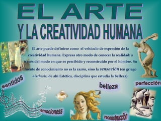 EL ARTEY LA CREATIVIDAD HUMANAEl arte puede definirse como  el vehículo de expresión de la creatividad humana. Expresa otro modo de conocer la realidad: a través del modo en que es percibido y reconstruido por el hombre. Su fuente de conocimiento no es la razón, sino la sensación(en griego áisthesis, de ahí Estética, disciplina que estudia la belleza).sentidosperfecciónbellezaemocionessreconstrucción