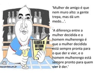 'Mulher de amigo é que nem muro alto: a gente trepa, mas dá um medo...'.  'A diferença entre a mulher decidida e o homem mulherengo é que a mulher decidida está sempre pronta para o que der e vier, e o homem mulherengo está sempre pronto para quem vier e der.'  