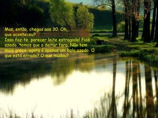 Mas, então, chegas aos 30. Oh,  que aconteceu?  Isso faz-te  parecer leite estragado! Fica azedo, temos que o deitar fora. Não tem mais graça, agora é apenas um bolo azedo. O que está errado? O que mudou? 