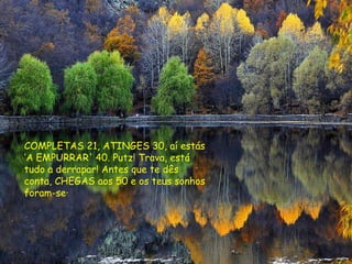 COMPLETAS 21, ATINGES 30, aí estás ‘A EMPURRAR' 40. Putz! Trava, está tudo a derrapar! Antes que te dês conta, CHEGAS aos 50 e os teus sonhos foram-se·   