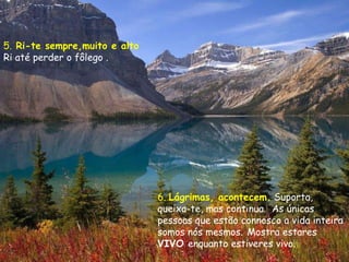 5.   Ri-te sempre,muito e alto  Ri até perder o fôlego  . 6.  Lágrimas, acontecem.   Suporta, queixa-te, mas continua.  As únicas pessoas que estão connosco a vida inteira somos nós mesmos.   Mostra estares  VIVO  enquanto estiveres vivo. 