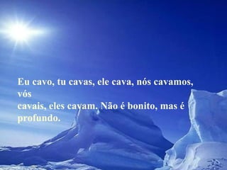 Eu cavo, tu cavas, ele cava, nós cavamos, vós cavais, eles cavam. Não é bonito, mas é profundo.  