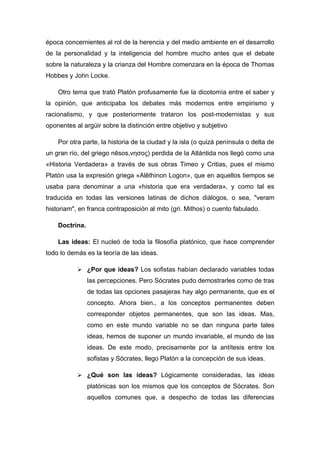 época concernientes al rol de la herencia y del medio ambiente en el desarrollo
de la personalidad y la inteligencia del hombre mucho antes que el debate
sobre la naturaleza y la crianza del Hombre comenzara en la época de Thomas
Hobbes y John Locke.

    Otro tema que trató Platón profusamente fue la dicotomía entre el saber y
la opinión, que anticipaba los debates más modernos entre empirismo y
racionalismo, y que posteriormente trataron los post-modernistas y sus
oponentes al argüir sobre la distinción entre objetivo y subjetivo

    Por otra parte, la historia de la ciudad y la isla (o quizá península o delta de
un gran río, del griego nēsos,νησος) perdida de la Atlántida nos llegó como una
«Historia Verdadera» a través de sus obras Timeo y Critias, pues el mismo
Platón usa la expresión griega «Alêthinon Logon», que en aquellos tiempos se
usaba para denominar a una «historia que era verdadera», y como tal es
traducida en todas las versiones latinas de dichos diálogos, o sea, "veram
historiam", en franca contraposición al mito (gri. Mithos) o cuento fabulado.

    Doctrina.

    Las ideas: El nucleó de toda la filosofía platónico, que hace comprender
todo lo demás es la teoría de las ideas.

            ¿Por que ideas? Los sofistas habían declarado variables todas
                las percepciones. Pero Sócrates pudo demostrarles como de tras
                de todas las opciones pasajeras hay algo permanente, que es el
                concepto. Ahora bien., a los conceptos permanentes deben
                corresponder objetos permanentes, que son las ideas. Mas,
                como en este mundo variable no se dan ninguna parte tales
                ideas, hemos de suponer un mundo invariable, el mundo de las
                ideas. De este modo, precisamente por la antítesis entre los
                sofistas y Sócrates, llego Platón a la concepción de sus ideas.

            ¿Qué son las ideas? Lógicamente consideradas, las ideas
                platónicas son los mismos que los conceptos de Sócrates. Son
                aquellos comunes que, a despecho de todas las diferencias
 