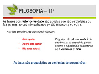 FILOSOFIA – 11º
As frases com valor de verdade são aquelas que são verdadeiras ou
falsas, mesmo que não saibamos se são uma coisa ou outra.

  As frases seguintes não exprimem proposições:

            •   Abre a porta.                 Perguntar pelo valor de verdade de
            •   A porta está aberta?
                                              uma frase ou da proposição que ela
                                              exprime é o mesmo que perguntar se
            •   Não abras a porta.            ela é verdadeira ou falsa.



        As teses são proposições ou conjuntos de proposições
 