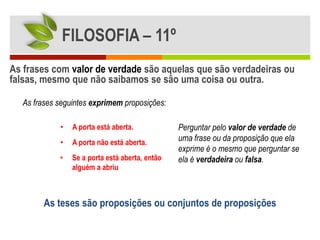 FILOSOFIA – 11º
As frases com valor de verdade são aquelas que são verdadeiras ou
falsas, mesmo que não saibamos se são uma coisa ou outra.

  As frases seguintes exprimem proposições:

            •   A porta está aberta.            Perguntar pelo valor de verdade de
            •   A porta não está aberta.
                                                uma frase ou da proposição que ela
                                                exprime é o mesmo que perguntar se
            •   Se a porta está aberta, então   ela é verdadeira ou falsa.
                alguém a abriu



        As teses são proposições ou conjuntos de proposições
 