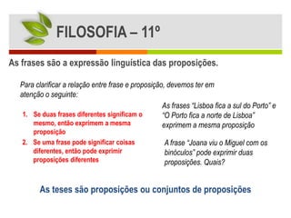 FILOSOFIA – 11º
As frases são a expressão linguística das proposições.

  Para clarificar a relação entre frase e proposição, devemos ter em
  atenção o seguinte:
                                                    As frases “Lisboa fica a sul do Porto” e
   1. Se duas frases diferentes significam o        “O Porto fica a norte de Lisboa”
      mesmo, então exprimem a mesma                 exprimem a mesma proposição
      proposição
   2. Se uma frase pode significar coisas           A frase “Joana viu o Miguel com os
      diferentes, então pode exprimir               binóculos” pode exprimir duas
      proposições diferentes                        proposições. Quais?


        As teses são proposições ou conjuntos de proposições
 