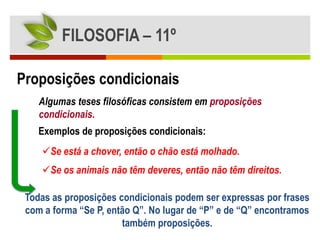 FILOSOFIA – 11º

Proposições condicionais
    Algumas teses filosóficas consistem em proposições
    condicionais.
    Exemplos de proposições condicionais:
    Se está a chover, então o chão está molhado.
    Se os animais não têm deveres, então não têm direitos.

 Todas as proposições condicionais podem ser expressas por frases
 com a forma “Se P, então Q”. No lugar de “P” e de “Q” encontramos
                       também proposições.
 