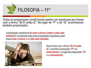FILOSOFIA – 11º
Todas as proposições condicionais podem ser expressas por frases
com a forma “Se P, então Q”. No lugar de “P” e de “Q” encontramos
também proposições.

  A proposição condicional Se está a chover, então o chão está
  molhado é constituída pelas duas proposições expressas pelas
  frases está a chover e o chão está molhado .

                                           Numa frase com a forma “Se P, então
                                           Q”, a primeira proposição “P” é a
                                           antecedente, e a segunda proposição “Q”
                                           é a consequente.
 