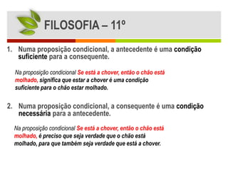FILOSOFIA – 11º
1. Numa proposição condicional, a antecedente é uma condição
   suficiente para a consequente.

  Na proposição condicional Se está a chover, então o chão está
  molhado, significa que estar a chover é uma condição
  suficiente para o chão estar molhado.

2. Numa proposição condicional, a consequente é uma condição
   necessária para a antecedente.
  Na proposição condicional Se está a chover, então o chão está
  molhado, é preciso que seja verdade que o chão está
  molhado, para que também seja verdade que está a chover.
 