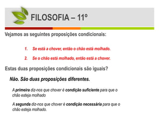 FILOSOFIA – 11º
Vejamos as seguintes proposições condicionais:

          1.   Se está a chover, então o chão está molhado.

          2.   Se o chão está molhado, então está a chover.

Estas duas proposições condicionais são iguais?
  Não. São duas proposições diferentes.

   A primeira diz-nos que chover é condição suficiente para que o
   chão esteja molhado

   A segunda diz-nos que chover é condição necessária para que o
   chão esteja molhado.
 