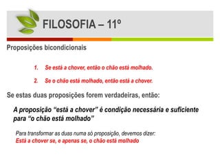 FILOSOFIA – 11º
Proposições bicondicionais

         1.   Se está a chover, então o chão está molhado.

         2.   Se o chão está molhado, então está a chover.

Se estas duas proposições forem verdadeiras, então:
  A proposição “está a chover” é condição necessária e suficiente
  para “o chão está molhado”
  Para transformar as duas numa só proposição, devemos dizer:
  Está a chover se, e apenas se, o chão está molhado
 