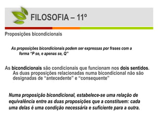 FILOSOFIA – 11º
Proposições bicondicionais

  As proposições bicondicionais podem ser expressas por frases com a
      forma “P se, e apenas se, Q”


As bicondicionais são condicionais que funcionam nos dois sentidos.
   As duas proposições relacionadas numa bicondicional não são
   designadas de “antecedente” e “consequente”


 Numa proposição bicondicional, estabelece-se uma relação de
 equivalência entre as duas proposições que a constituem: cada
 uma delas é uma condição necessária e suficiente para a outra.
 