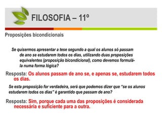 FILOSOFIA – 11º
Proposições bicondicionais

  Se quisermos apresentar a tese segundo a qual os alunos só passam
      de ano se estudarem todos os dias, utilizando duas proposições
      equivalentes (proposição bicondicional), como devemos formulá-
      la numa forma lógica?
Resposta: Os alunos passam de ano se, e apenas se, estudarem todos
   os dias.
 Se esta proposição for verdadeira, será que podemos dizer que “se os alunos
 estudarem todos os dias” é garantido que passam de ano?

Resposta: Sim, porque cada uma das proposições é considerada
   necessária e suficiente para a outra.
 