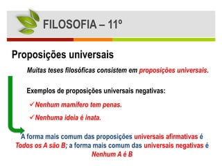 FILOSOFIA – 11º

Proposições universais
   Muitas teses filosóficas consistem em proposições universais.

   Exemplos de proposições universais negativas:
    Nenhum mamífero tem penas.
    Nenhuma ideia é inata.

  A forma mais comum das proposições universais afirmativas é
Todos os A são B; a forma mais comum das universais negativas é
                         Nenhum A é B
 