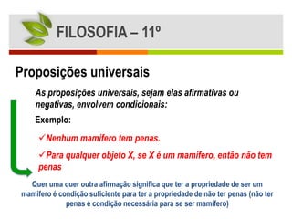 FILOSOFIA – 11º

Proposições universais
    As proposições universais, sejam elas afirmativas ou
    negativas, envolvem condicionais:
    Exemplo:
     Nenhum mamífero tem penas.
     Para qualquer objeto X, se X é um mamífero, então não tem
     penas
  Quer uma quer outra afirmação significa que ter a propriedade de ser um
mamífero é condição suficiente para ter a propriedade de não ter penas (não ter
             penas é condição necessária para se ser mamífero)
 