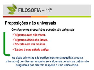 FILOSOFIA – 11º

Proposições não universais
    Consideremos proposições que não são universais
     Algumas aves não voam.
     Algumas ideias são inatas.
     Sócrates era um filósofo.
     Lisboa é uma cidade antiga.

     As duas primeiras são particulares (uma negativa, a outra
afirmativa) por dizerem respeito só a algumas coisas, as outras são
         singulares por dizerem respeito a uma única coisa.
 