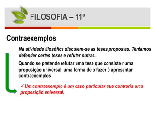 FILOSOFIA – 11º

Contraexemplos
   Na atividade filosófica discutem-se as teses propostas. Tentamos
   defender certas teses e refutar outras.
   Quando se pretende refutar uma tese que consiste numa
   proposição universal, uma forma de o fazer é apresentar
   contraexemplos

   Um contraexemplo é um caso particular que contraria uma
   proposição universal.
 