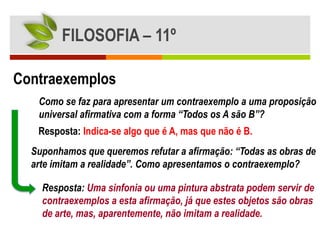 FILOSOFIA – 11º

Contraexemplos
   Como se faz para apresentar um contraexemplo a uma proposição
   universal afirmativa com a forma “Todos os A são B”?
   Resposta: Indica-se algo que é A, mas que não é B.
  Suponhamos que queremos refutar a afirmação: “Todas as obras de
  arte imitam a realidade”. Como apresentamos o contraexemplo?

    Resposta: Uma sinfonia ou uma pintura abstrata podem servir de
    contraexemplos a esta afirmação, já que estes objetos são obras
    de arte, mas, aparentemente, não imitam a realidade.
 
