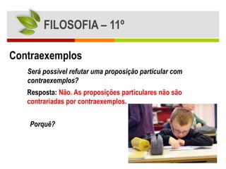 FILOSOFIA – 11º

Contraexemplos
   Será possível refutar uma proposição particular com
   contraexemplos?
   Resposta: Não. As proposições particulares não são
   contrariadas por contraexemplos.


   Porquê?
 