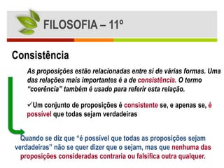 FILOSOFIA – 11º

Consistência
    As proposições estão relacionadas entre si de várias formas. Uma
    das relações mais importantes é a de consistência. O termo
    “coerência” também é usado para referir esta relação.

    Um conjunto de proposições é consistente se, e apenas se, é
    possível que todas sejam verdadeiras


  Quando se diz que “é possível que todas as proposições sejam
verdadeiras” não se quer dizer que o sejam, mas que nenhuma das
  proposições consideradas contraria ou falsifica outra qualquer.
 
