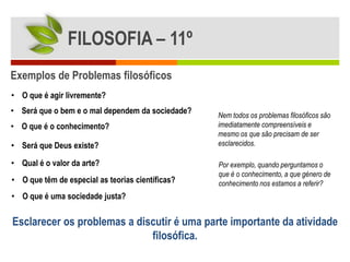 FILOSOFIA – 11º
Exemplos de Problemas filosóficos
• O que é agir livremente?
• Será que o bem e o mal dependem da sociedade?   Nem todos os problemas filosóficos são
• O que é o conhecimento?                         imediatamente compreensíveis e
                                                  mesmo os que são precisam de ser
• Será que Deus existe?                           esclarecidos.

• Qual é o valor da arte?                         Por exemplo, quando perguntamos o
                                                  que é o conhecimento, a que género de
• O que têm de especial as teorias científicas?   conhecimento nos estamos a referir?
• O que é uma sociedade justa?


Esclarecer os problemas a discutir é uma parte importante da atividade
                             filosófica.
 
