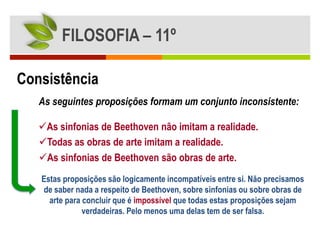 FILOSOFIA – 11º

Consistência
   As seguintes proposições formam um conjunto inconsistente:

   As sinfonias de Beethoven não imitam a realidade.
   Todas as obras de arte imitam a realidade.
   As sinfonias de Beethoven são obras de arte.
   Estas proposições são logicamente incompatíveis entre si. Não precisamos
   de saber nada a respeito de Beethoven, sobre sinfonias ou sobre obras de
     arte para concluir que é impossível que todas estas proposições sejam
               verdadeiras. Pelo menos uma delas tem de ser falsa.
 