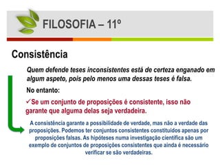 FILOSOFIA – 11º

Consistência
   Quem defende teses inconsistentes está de certeza enganado em
   algum aspeto, pois pelo menos uma dessas teses é falsa.
   No entanto:
  Se um conjunto de proposições é consistente, isso não
  garante que alguma delas seja verdadeira.
   A consistência garante a possibilidade de verdade, mas não a verdade das
   proposições. Podemos ter conjuntos consistentes constituídos apenas por
     proposições falsas. As hipóteses numa investigação científica são um
   exemplo de conjuntos de proposições consistentes que ainda é necessário
                          verificar se são verdadeiras.
 