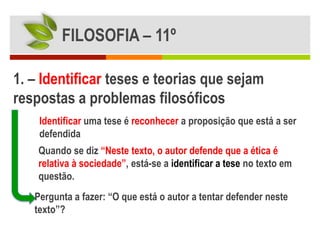 FILOSOFIA – 11º

1. – Identificar teses e teorias que sejam
respostas a problemas filosóficos
    Identificar uma tese é reconhecer a proposição que está a ser
    defendida
    Quando se diz “Neste texto, o autor defende que a ética é
    relativa à sociedade”, está-se a identificar a tese no texto em
    questão.
   Pergunta a fazer: “O que está o autor a tentar defender neste
   texto”?
 