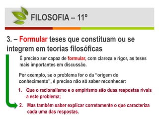 FILOSOFIA – 11º

3. – Formular teses que constituam ou se
integrem em teorias filosóficas
    É preciso ser capaz de formular, com clareza e rigor, as teses
    mais importantes em discussão.
   Por exemplo, se o problema for o da “origem do
   conhecimento”, é preciso não só saber reconhecer:
   1. Que o racionalismo e o empirismo são duas respostas rivais
      a este problema;
   2. Mas também saber explicar corretamente o que caracteriza
      cada uma das respostas.
 