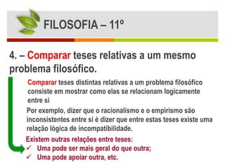 FILOSOFIA – 11º

4. – Comparar teses relativas a um mesmo
problema filosófico.
    Comparar teses distintas relativas a um problema filosófico
    consiste em mostrar como elas se relacionam logicamente
    entre si
   Por exemplo, dizer que o racionalismo e o empirismo são
   inconsistentes entre si é dizer que entre estas teses existe uma
   relação lógica de incompatibilidade.
   Existem outras relações entre teses:
    Uma pode ser mais geral do que outra;
    Uma pode apoiar outra, etc.
 