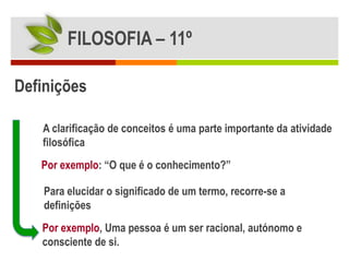 FILOSOFIA – 11º

Definições

   A clarificação de conceitos é uma parte importante da atividade
   filosófica
   Por exemplo: “O que é o conhecimento?”

    Para elucidar o significado de um termo, recorre-se a
    definições
   Por exemplo, Uma pessoa é um ser racional, autónomo e
   consciente de si.
 