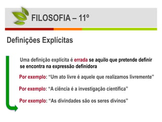 FILOSOFIA – 11º

Definições Explícitas

    Uma definição explícita é errada se aquilo que pretende definir
    se encontra na expressão definidora
   Por exemplo: “Um ato livre é aquele que realizamos livremente”

   Por exemplo: “A ciência é a investigação científica”

    Por exemplo: “As divindades são os seres divinos”
 