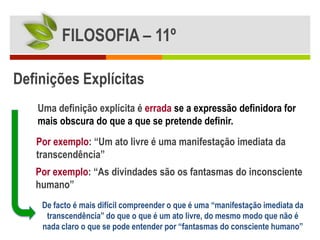 FILOSOFIA – 11º

Definições Explícitas
   Uma definição explícita é errada se a expressão definidora for
   mais obscura do que a que se pretende definir.
   Por exemplo: “Um ato livre é uma manifestação imediata da
   transcendência”
   Por exemplo: “As divindades são os fantasmas do inconsciente
   humano”
    De facto é mais difícil compreender o que é uma “manifestação imediata da
     transcendência” do que o que é um ato livre, do mesmo modo que não é
    nada claro o que se pode entender por “fantasmas do consciente humano”
 