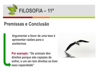 FILOSOFIA – 11º

Premissas e Conclusão

   Argumentar a favor de uma tese é
   apresentar razões para a
   aceitarmos


   Por exemplo: “Os animais têm
   direitos porque são capazes de
   sofrer, e um ser tem direitos se tiver
   essa capacidade”
 