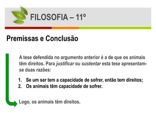 FILOSOFIA – 11º

Premissas e Conclusão

   A tese defendida no argumento anterior é a de que os animais
   têm direitos. Para justificar ou sustentar esta tese apresentam-
   se duas razões:
   1. Se um ser tem a capacidade de sofrer, então tem direitos;
   2. Os animais têm capacidade de sofrer.

   Logo, os animais têm direitos.
 