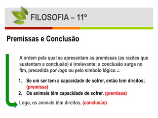 FILOSOFIA – 11º

Premissas e Conclusão

   A ordem pela qual se apresentam as premissas (as razões que
   sustentam a conclusão) é irrelevante; a conclusão surge no
   fim, precedida por logo ou pelo símbolo lógico ∴
   1. Se um ser tem a capacidade de sofrer, então tem direitos;
      (premissa)
   2. Os animais têm capacidade de sofrer. (premissa)
   Logo, os animais têm direitos. (conclusão)
 