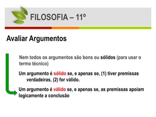FILOSOFIA – 11º

Avaliar Argumentos

   Nem todos os argumentos são bons ou sólidos (para usar o
   termo técnico)
   Um argumento é sólido se, e apenas se, (1) tiver premissas
      verdadeiras, (2) for válido.
   Um argumento é válido se, e apenas se, as premissas apoiam
   logicamente a conclusão
 