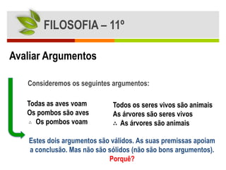 FILOSOFIA – 11º

Avaliar Argumentos

   Consideremos os seguintes argumentos:

   Todas as aves voam         Todos os seres vivos são animais
   Os pombos são aves         As árvores são seres vivos
   ∴ Os pombos voam           ∴ As árvores são animais

    Estes dois argumentos são válidos. As suas premissas apoiam
    a conclusão. Mas não são sólidos (não são bons argumentos).
                             Porquê?
 