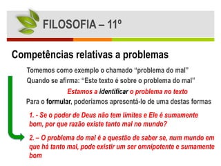 FILOSOFIA – 11º

Competências relativas a problemas
   Tomemos como exemplo o chamado “problema do mal”
   Quando se afirma: “Este texto é sobre o problema do mal”
                 Estamos a identificar o problema no texto
   Para o formular, poderíamos apresentá-lo de uma destas formas
   1. - Se o poder de Deus não tem limites e Ele é sumamente
   bom, por que razão existe tanto mal no mundo?
   2. – O problema do mal é a questão de saber se, num mundo em
   que há tanto mal, pode existir um ser omnipotente e sumamente
   bom
 