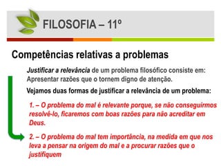 FILOSOFIA – 11º

Competências relativas a problemas
   Justificar a relevância de um problema filosófico consiste em:
   Apresentar razões que o tornem digno de atenção.
   Vejamos duas formas de justificar a relevância de um problema:
   1. – O problema do mal é relevante porque, se não conseguirmos
   resolvê-lo, ficaremos com boas razões para não acreditar em
   Deus.
   2. – O problema do mal tem importância, na medida em que nos
   leva a pensar na origem do mal e a procurar razões que o
   justifiquem
 