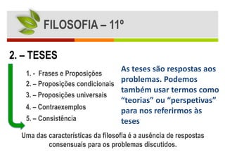 FILOSOFIA – 11º

2. – TESES
                                   As teses são respostas aos
   1. - Frases e Proposições
   2. – Proposições condicionais
                                 problemas. Podemos
                                 também usar termos como
   3. – Proposições universais
                                   “teorias” ou “perspetivas”
   4. – Contraexemplos
                                   para nos referirmos às
   5. – Consistência               teses
  Uma das características da filosofia é a ausência de respostas
          consensuais para os problemas discutidos.
 